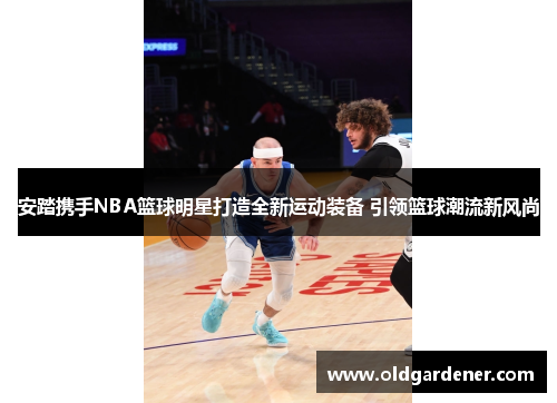 安踏携手NBA篮球明星打造全新运动装备 引领篮球潮流新风尚