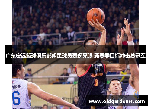 广东宏远篮球俱乐部明星球员表现亮眼 新赛季目标冲击总冠军